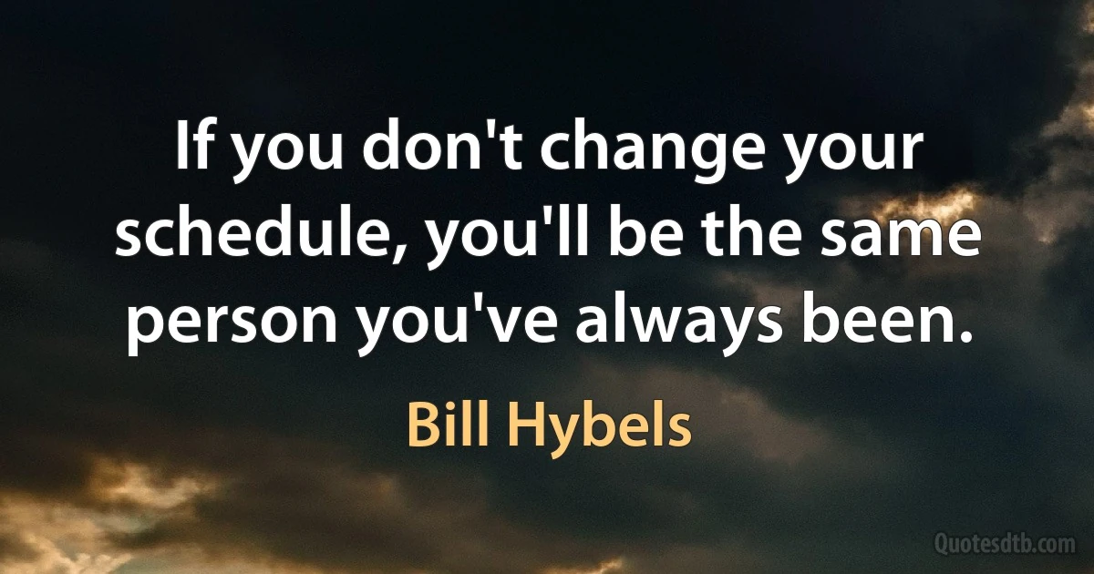 If you don't change your schedule, you'll be the same person you've always been. (Bill Hybels)