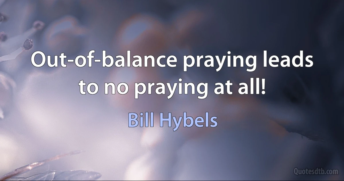 Out-of-balance praying leads to no praying at all! (Bill Hybels)