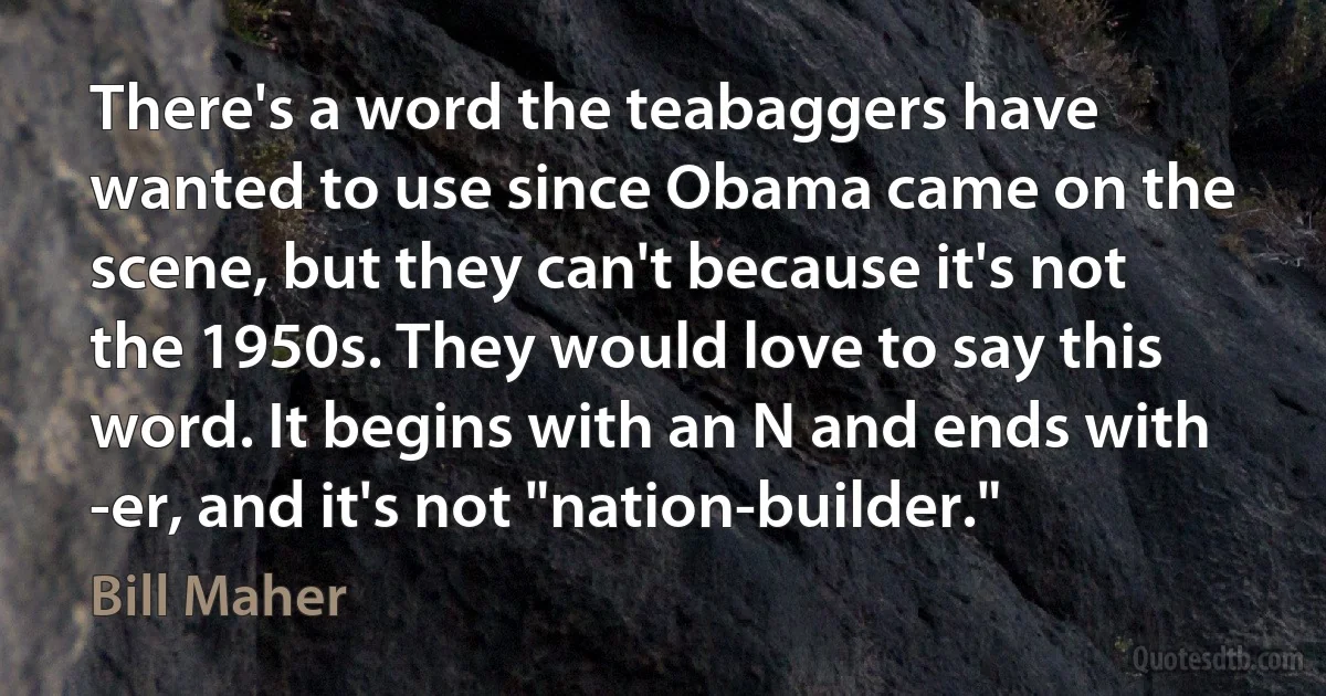 There's a word the teabaggers have wanted to use since Obama came on the scene, but they can't because it's not the 1950s. They would love to say this word. It begins with an N and ends with -er, and it's not "nation-builder." (Bill Maher)