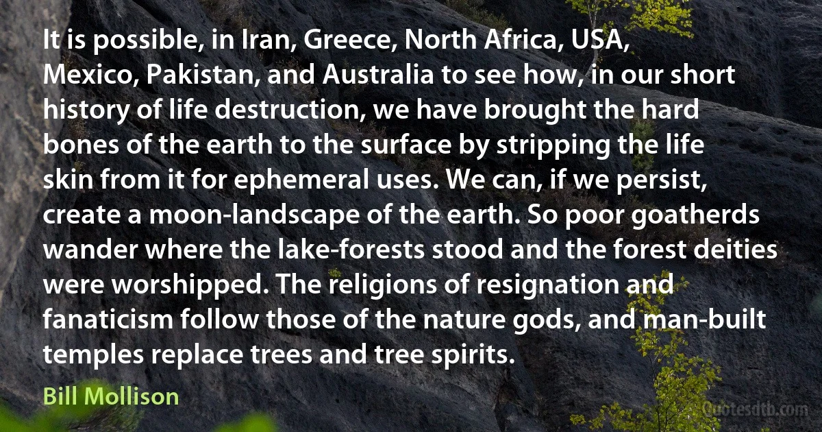 It is possible, in Iran, Greece, North Africa, USA, Mexico, Pakistan, and Australia to see how, in our short history of life destruction, we have brought the hard bones of the earth to the surface by stripping the life skin from it for ephemeral uses. We can, if we persist, create a moon-landscape of the earth. So poor goatherds wander where the lake-forests stood and the forest deities were worshipped. The religions of resignation and fanaticism follow those of the nature gods, and man-built temples replace trees and tree spirits. (Bill Mollison)