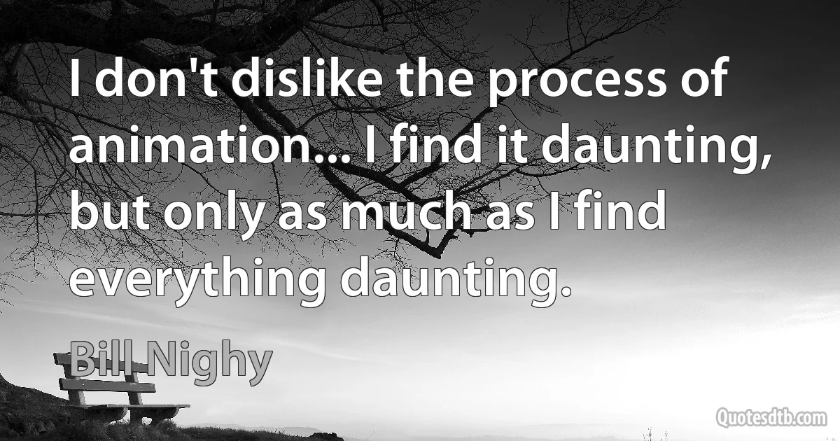 I don't dislike the process of animation... I find it daunting, but only as much as I find everything daunting. (Bill Nighy)