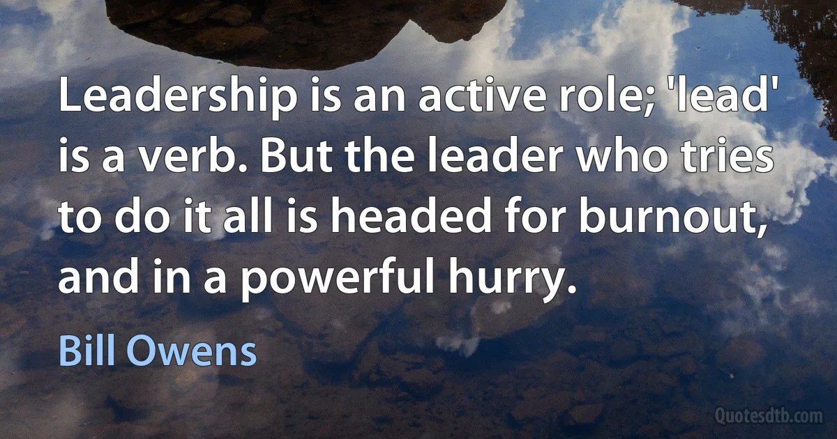 Leadership is an active role; 'lead' is a verb. But the leader who tries to do it all is headed for burnout, and in a powerful hurry. (Bill Owens)