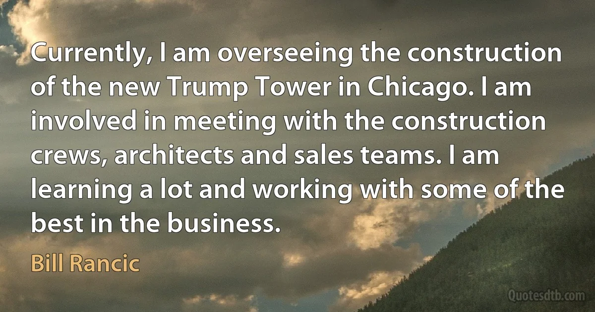 Currently, I am overseeing the construction of the new Trump Tower in Chicago. I am involved in meeting with the construction crews, architects and sales teams. I am learning a lot and working with some of the best in the business. (Bill Rancic)