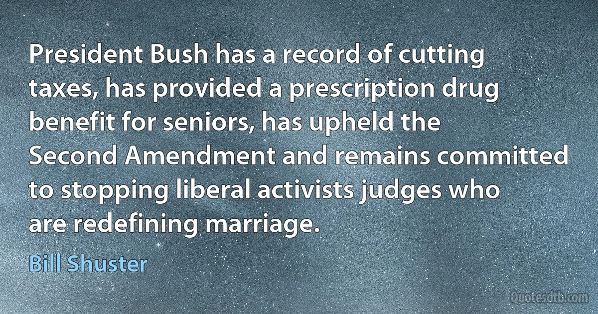 President Bush has a record of cutting taxes, has provided a prescription drug benefit for seniors, has upheld the Second Amendment and remains committed to stopping liberal activists judges who are redefining marriage. (Bill Shuster)