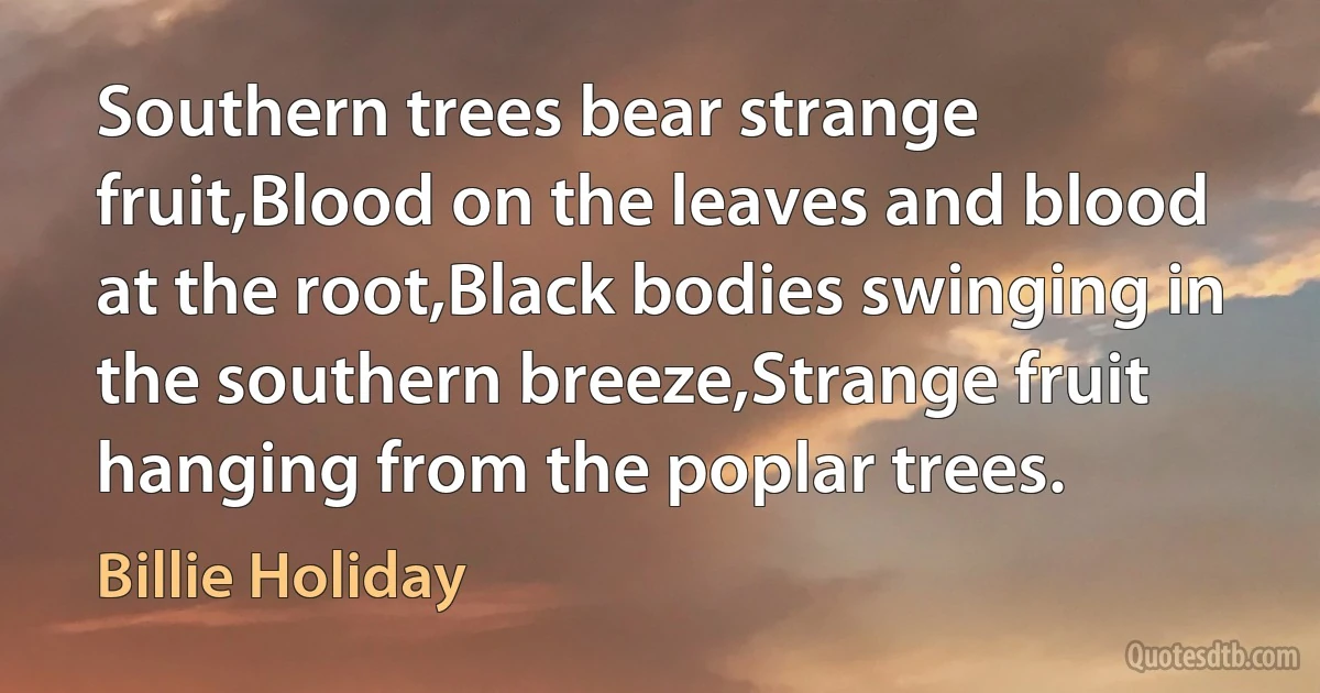 Southern trees bear strange fruit,Blood on the leaves and blood at the root,Black bodies swinging in the southern breeze,Strange fruit hanging from the poplar trees. (Billie Holiday)