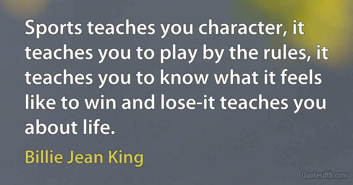 Sports teaches you character, it teaches you to play by the rules, it teaches you to know what it feels like to win and lose-it teaches you about life. (Billie Jean King)