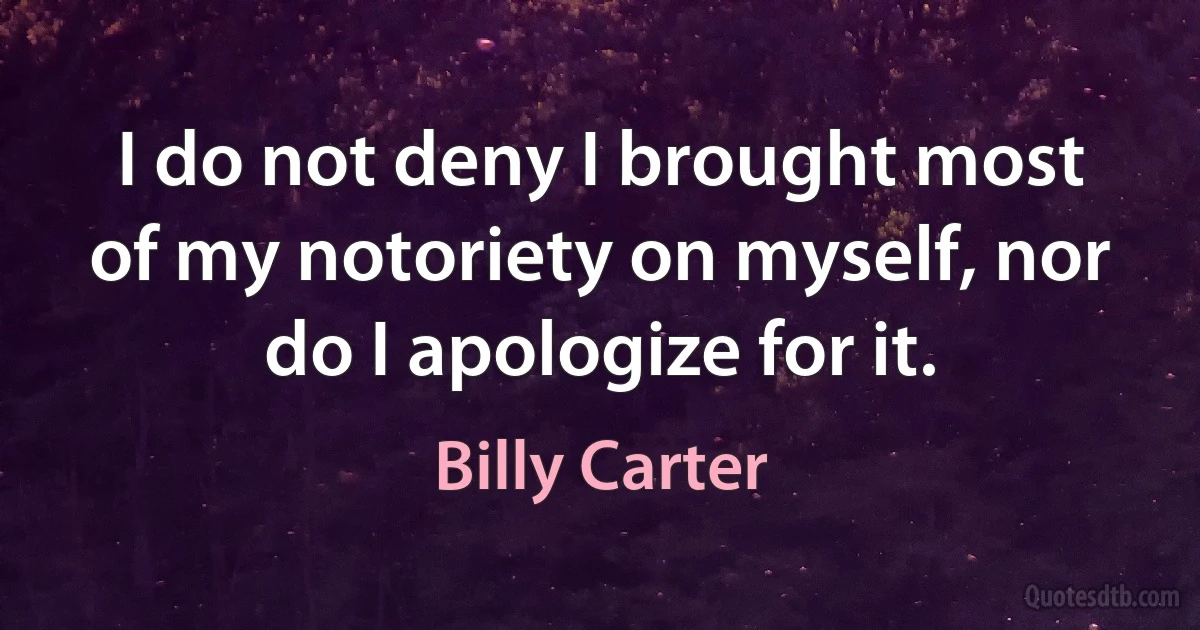 I do not deny I brought most of my notoriety on myself, nor do I apologize for it. (Billy Carter)