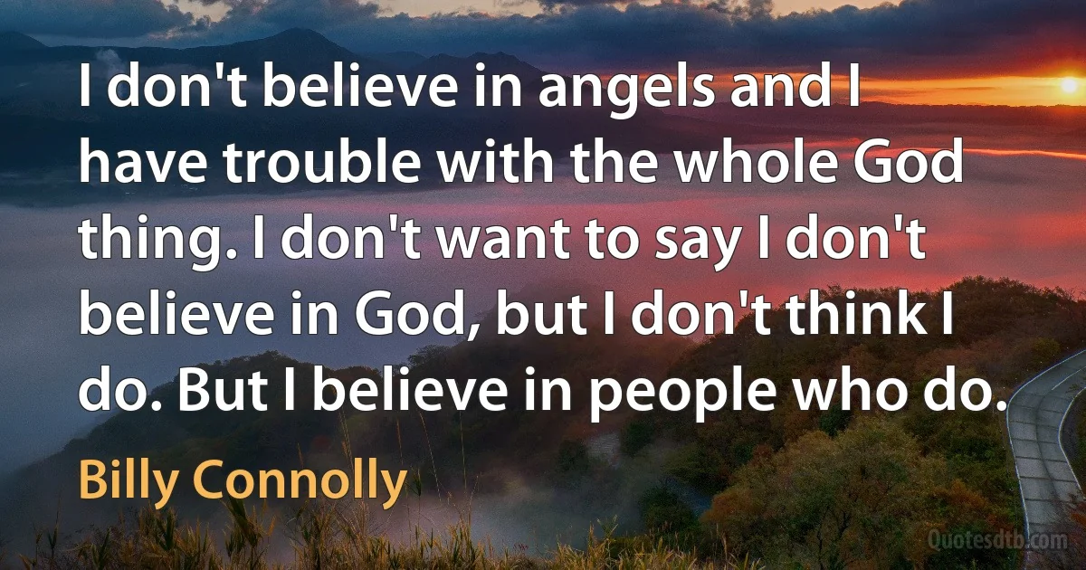 I don't believe in angels and I have trouble with the whole God thing. I don't want to say I don't believe in God, but I don't think I do. But I believe in people who do. (Billy Connolly)