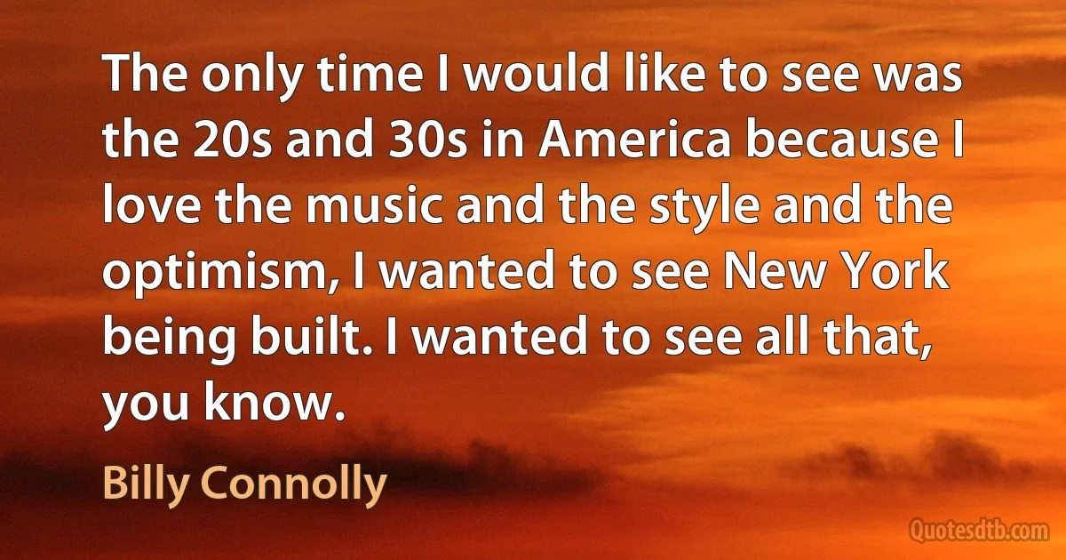 The only time I would like to see was the 20s and 30s in America because I love the music and the style and the optimism, I wanted to see New York being built. I wanted to see all that, you know. (Billy Connolly)