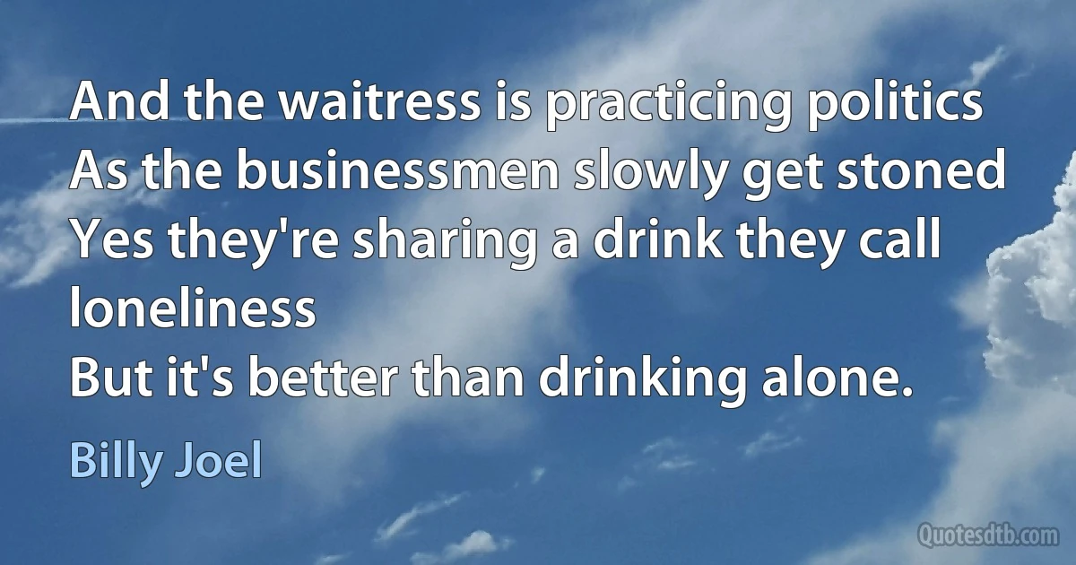 And the waitress is practicing politics
As the businessmen slowly get stoned
Yes they're sharing a drink they call loneliness
But it's better than drinking alone. (Billy Joel)