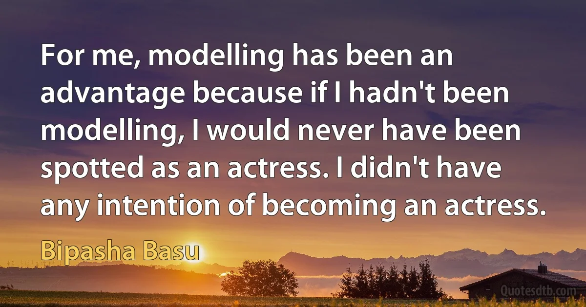 For me, modelling has been an advantage because if I hadn't been modelling, I would never have been spotted as an actress. I didn't have any intention of becoming an actress. (Bipasha Basu)