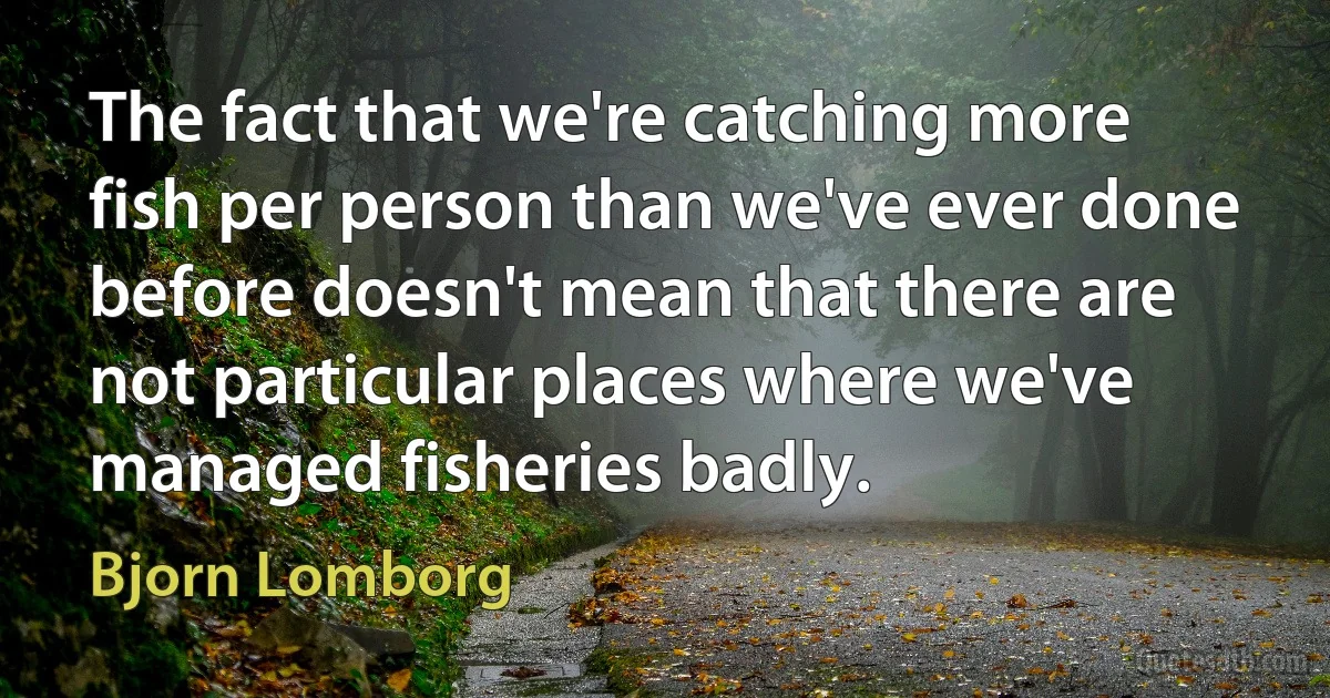 The fact that we're catching more fish per person than we've ever done before doesn't mean that there are not particular places where we've managed fisheries badly. (Bjorn Lomborg)