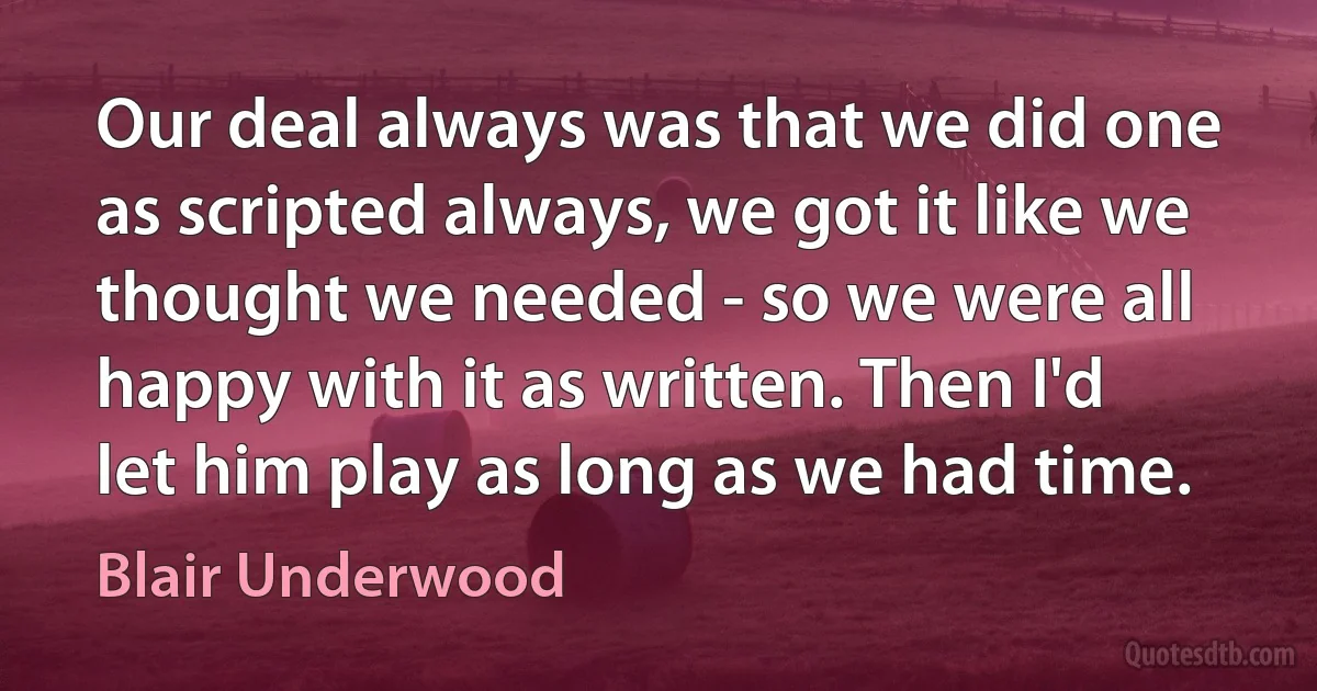 Our deal always was that we did one as scripted always, we got it like we thought we needed - so we were all happy with it as written. Then I'd let him play as long as we had time. (Blair Underwood)