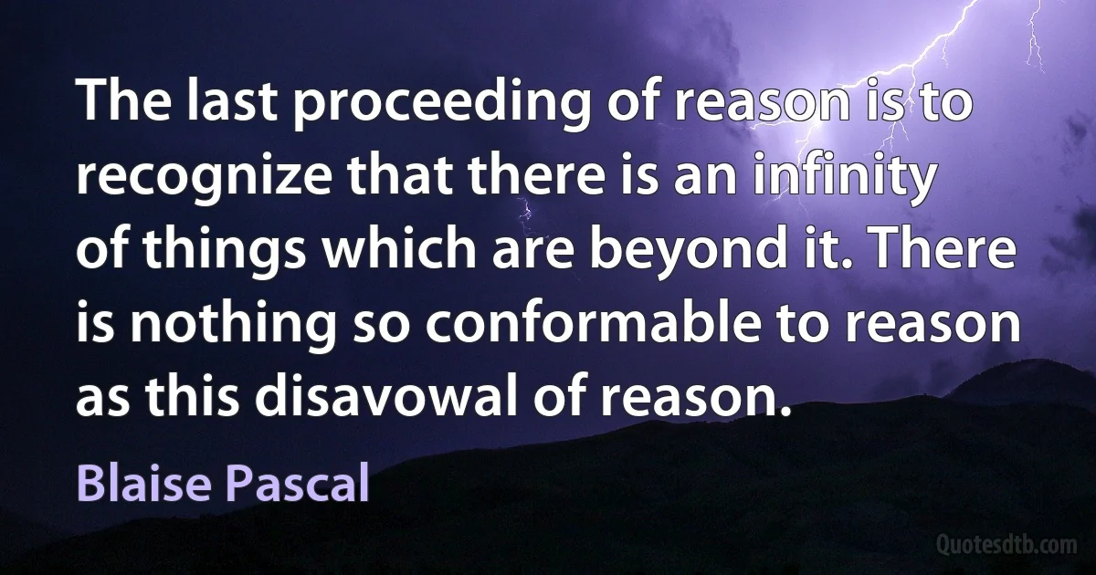 The last proceeding of reason is to recognize that there is an infinity of things which are beyond it. There is nothing so conformable to reason as this disavowal of reason. (Blaise Pascal)