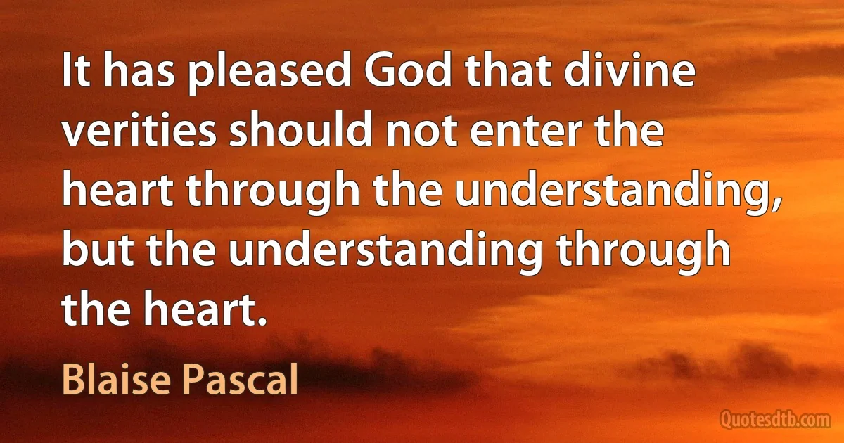 It has pleased God that divine verities should not enter the heart through the understanding, but the understanding through the heart. (Blaise Pascal)