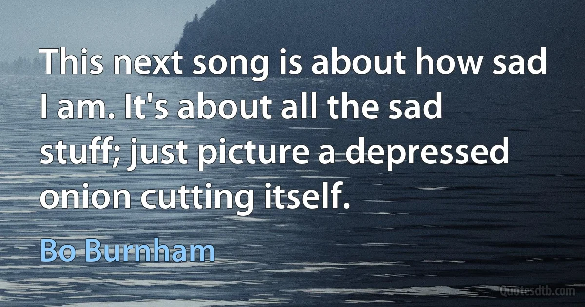 This next song is about how sad I am. It's about all the sad stuff; just picture a depressed onion cutting itself. (Bo Burnham)