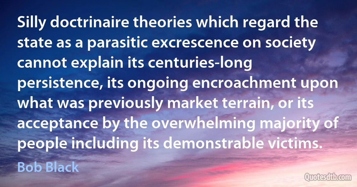 Silly doctrinaire theories which regard the state as a parasitic excrescence on society cannot explain its centuries-long persistence, its ongoing encroachment upon what was previously market terrain, or its acceptance by the overwhelming majority of people including its demonstrable victims. (Bob Black)