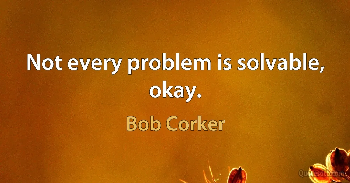 Not every problem is solvable, okay. (Bob Corker)