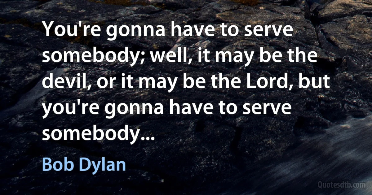 You're gonna have to serve somebody; well, it may be the devil, or it may be the Lord, but you're gonna have to serve somebody... (Bob Dylan)