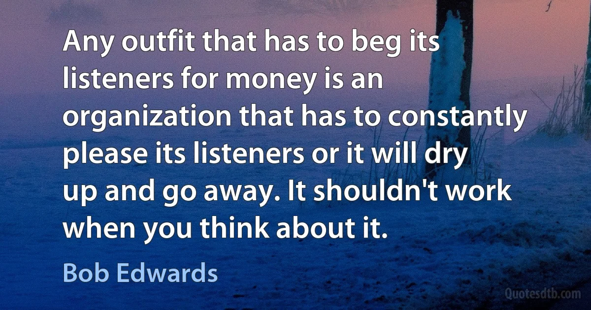 Any outfit that has to beg its listeners for money is an organization that has to constantly please its listeners or it will dry up and go away. It shouldn't work when you think about it. (Bob Edwards)