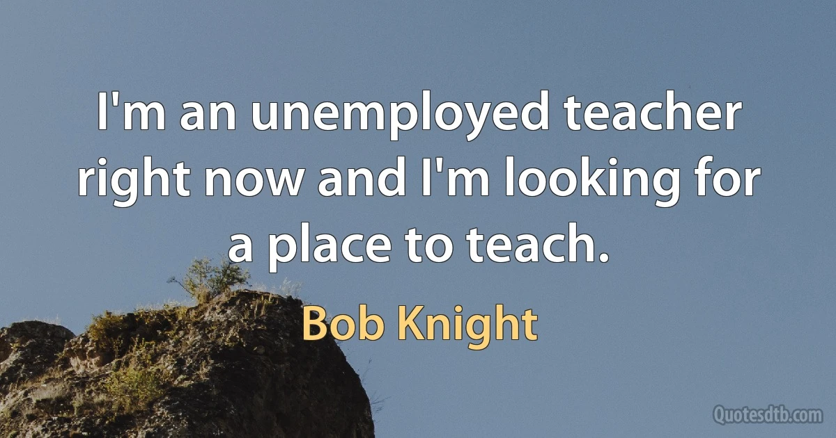 I'm an unemployed teacher right now and I'm looking for a place to teach. (Bob Knight)