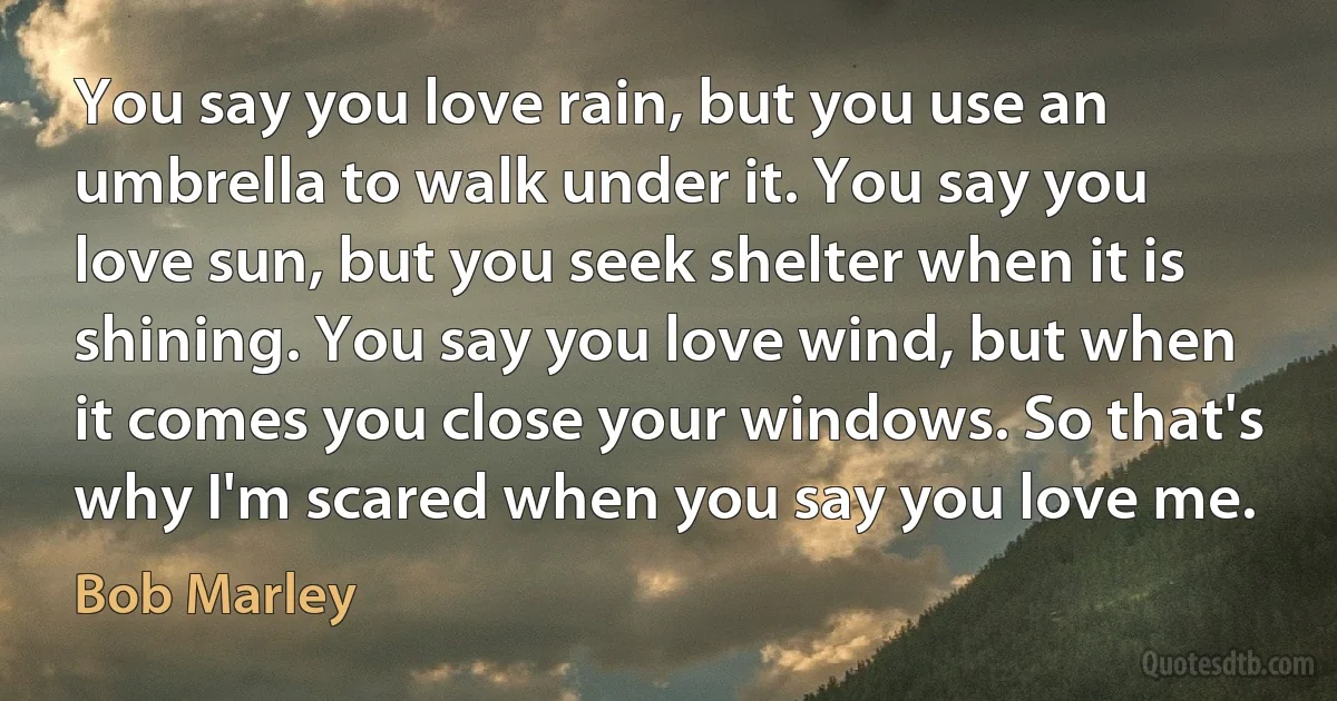 You say you love rain, but you use an umbrella to walk under it. You say you love sun, but you seek shelter when it is shining. You say you love wind, but when it comes you close your windows. So that's why I'm scared when you say you love me. (Bob Marley)