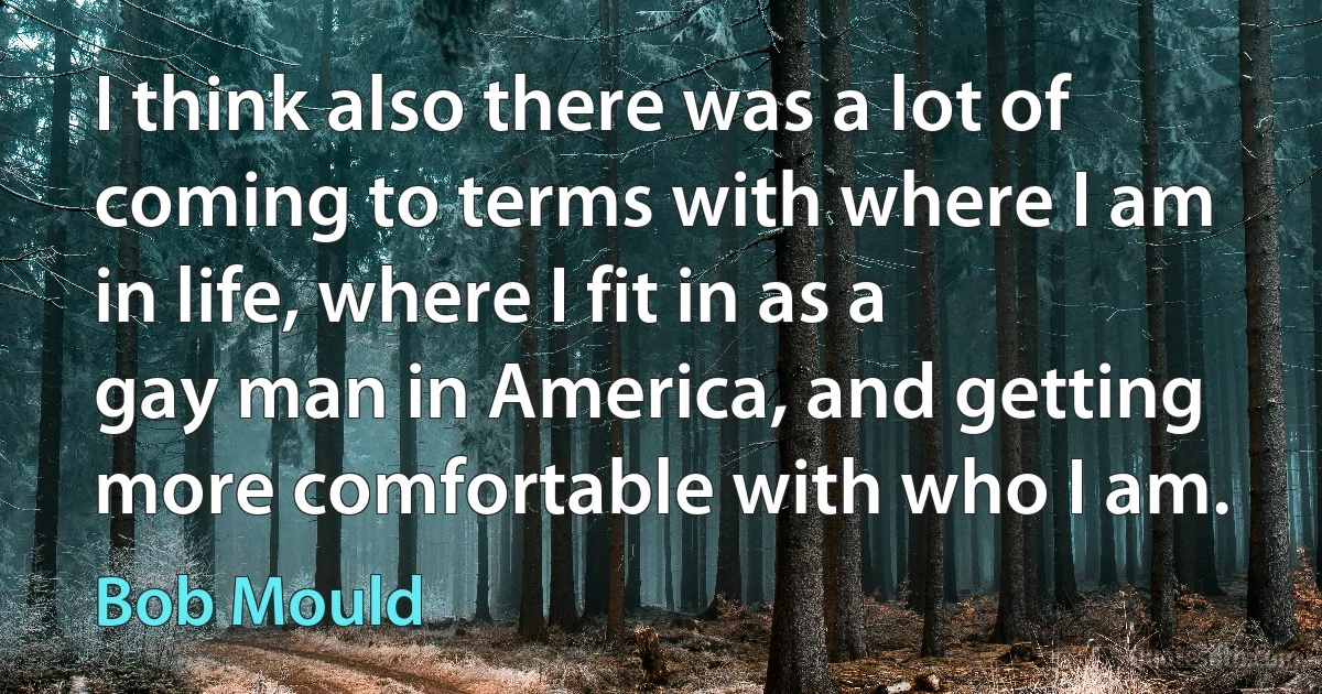 I think also there was a lot of coming to terms with where I am in life, where I fit in as a gay man in America, and getting more comfortable with who I am. (Bob Mould)