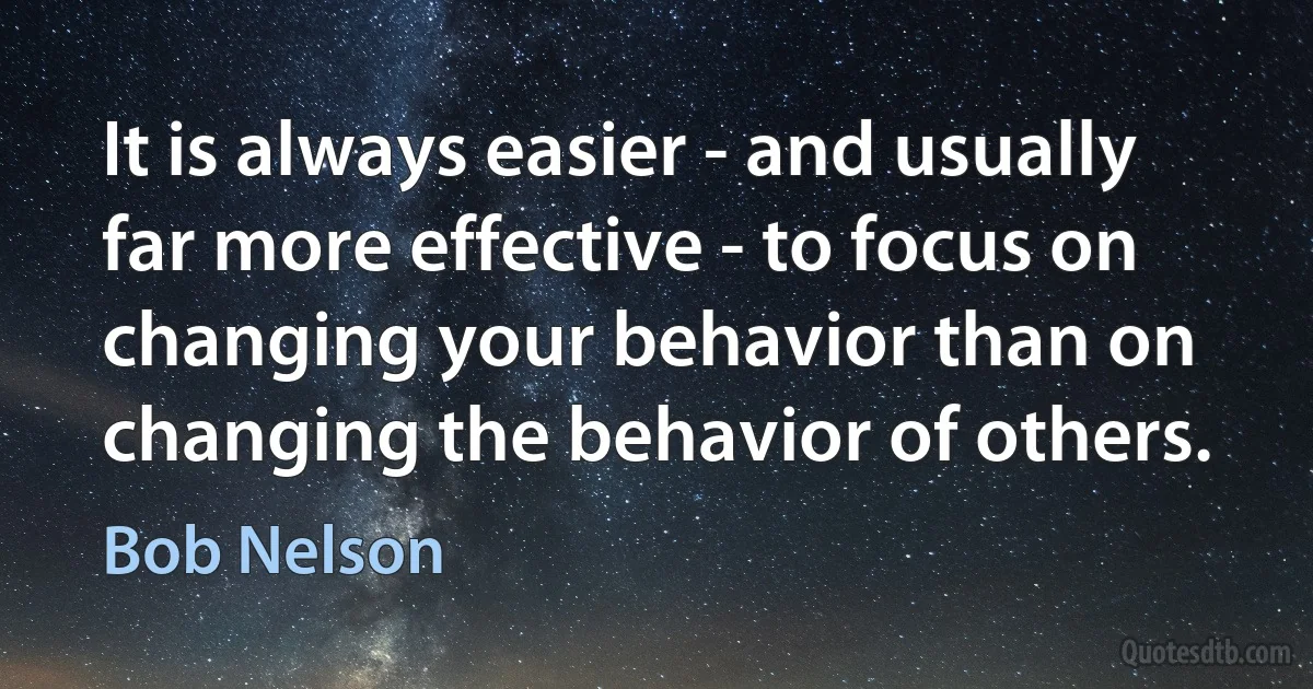 It is always easier - and usually far more effective - to focus on changing your behavior than on changing the behavior of others. (Bob Nelson)