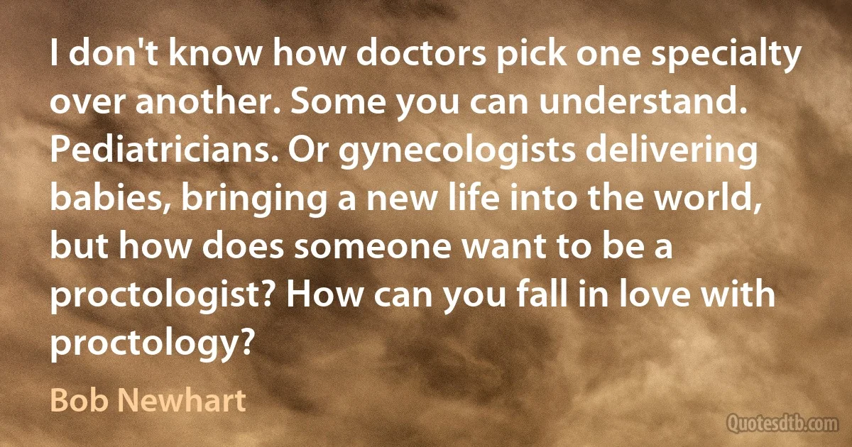 I don't know how doctors pick one specialty over another. Some you can understand. Pediatricians. Or gynecologists delivering babies, bringing a new life into the world, but how does someone want to be a proctologist? How can you fall in love with proctology? (Bob Newhart)