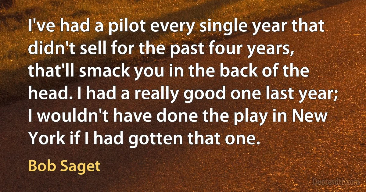 I've had a pilot every single year that didn't sell for the past four years, that'll smack you in the back of the head. I had a really good one last year; I wouldn't have done the play in New York if I had gotten that one. (Bob Saget)