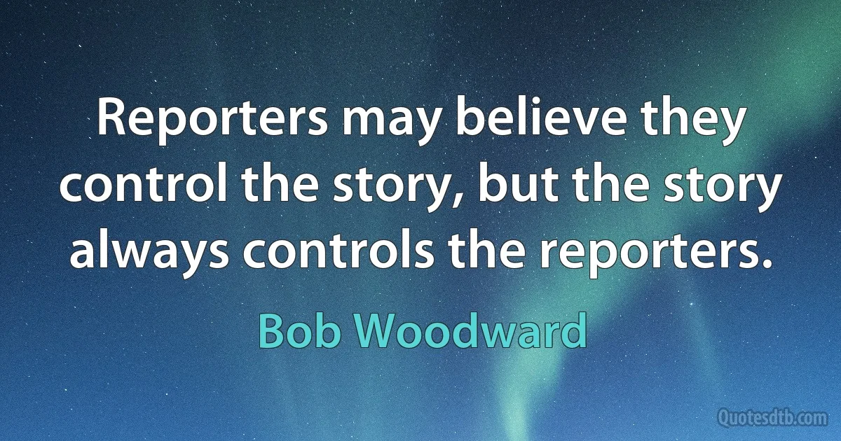 Reporters may believe they control the story, but the story always controls the reporters. (Bob Woodward)