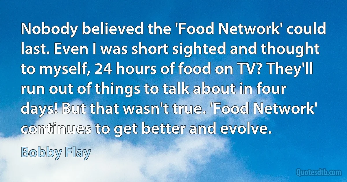 Nobody believed the 'Food Network' could last. Even I was short sighted and thought to myself, 24 hours of food on TV? They'll run out of things to talk about in four days! But that wasn't true. 'Food Network' continues to get better and evolve. (Bobby Flay)