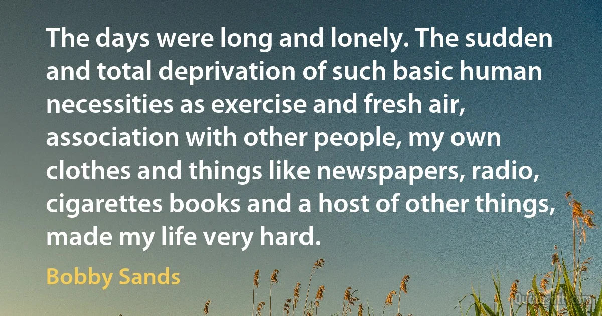 The days were long and lonely. The sudden and total deprivation of such basic human necessities as exercise and fresh air, association with other people, my own clothes and things like newspapers, radio, cigarettes books and a host of other things, made my life very hard. (Bobby Sands)