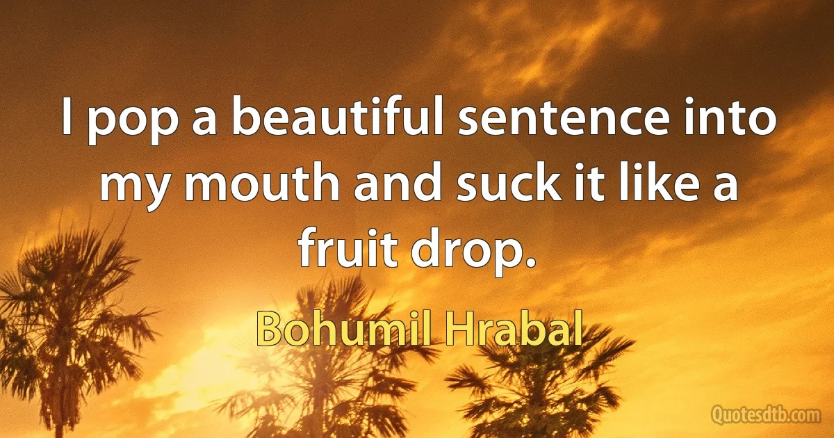 I pop a beautiful sentence into my mouth and suck it like a fruit drop. (Bohumil Hrabal)