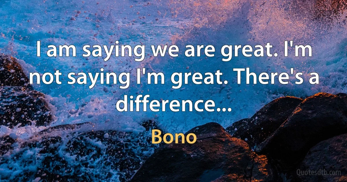 I am saying we are great. I'm not saying I'm great. There's a difference... (Bono)