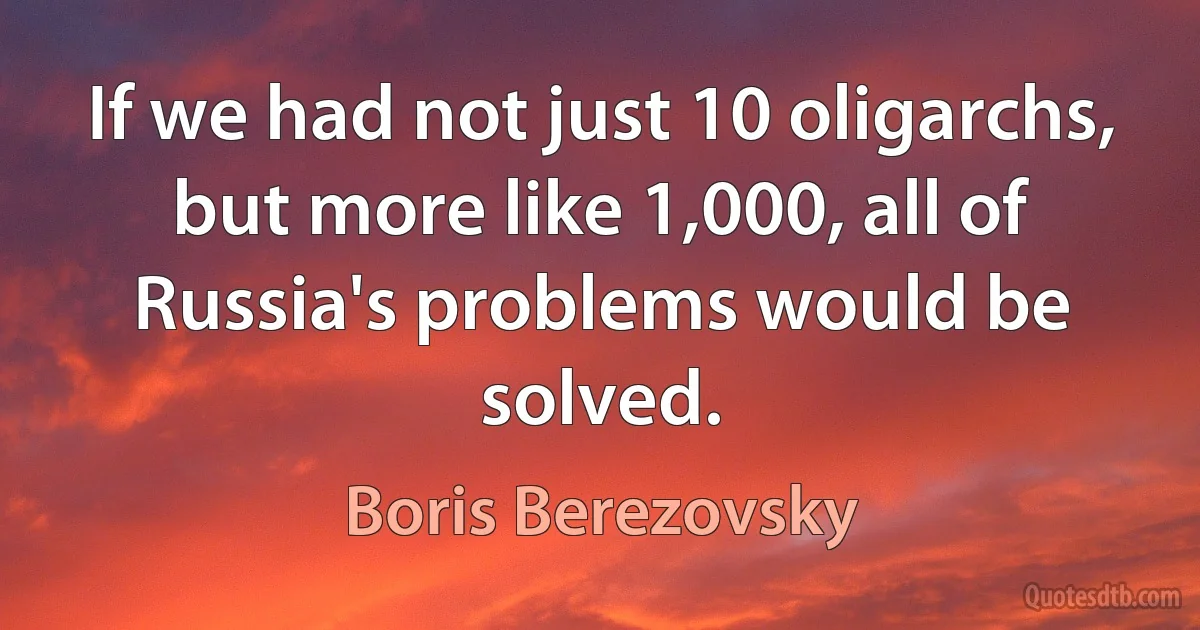 If we had not just 10 oligarchs, but more like 1,000, all of Russia's problems would be solved. (Boris Berezovsky)