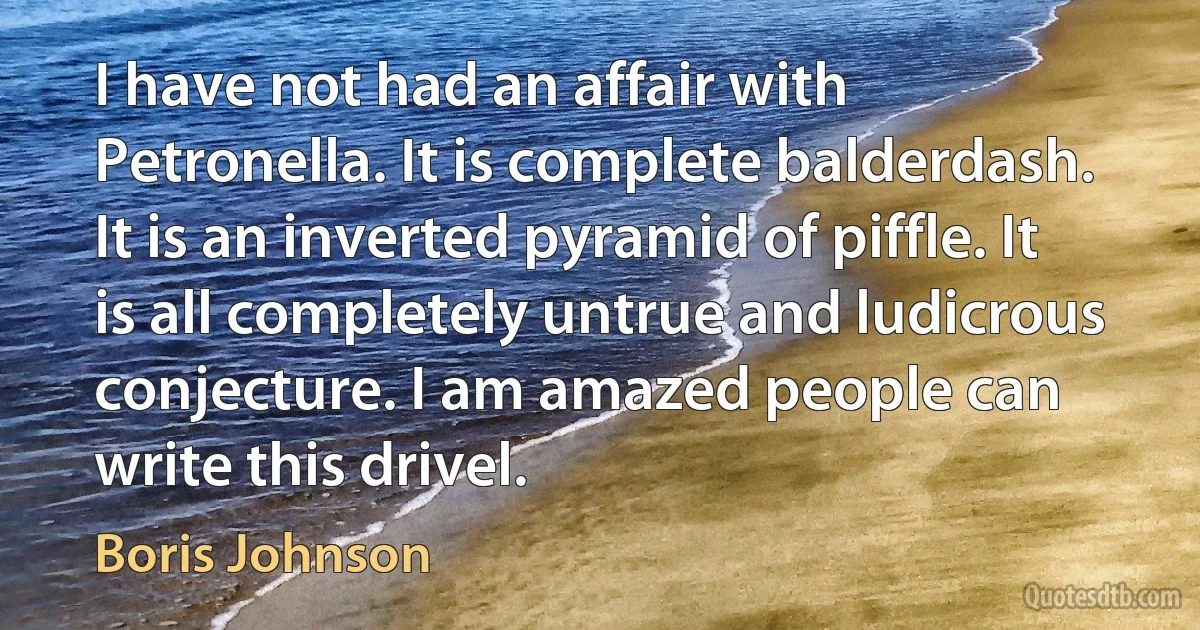 I have not had an affair with Petronella. It is complete balderdash. It is an inverted pyramid of piffle. It is all completely untrue and ludicrous conjecture. I am amazed people can write this drivel. (Boris Johnson)