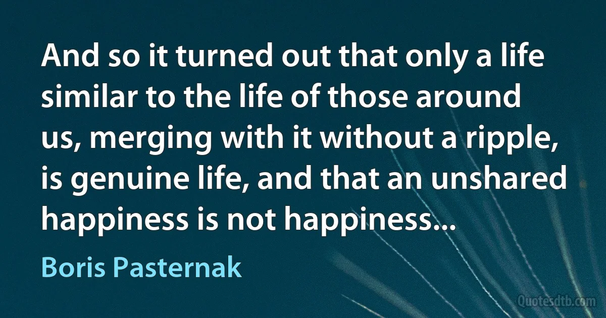 And so it turned out that only a life similar to the life of those around us, merging with it without a ripple, is genuine life, and that an unshared happiness is not happiness... (Boris Pasternak)