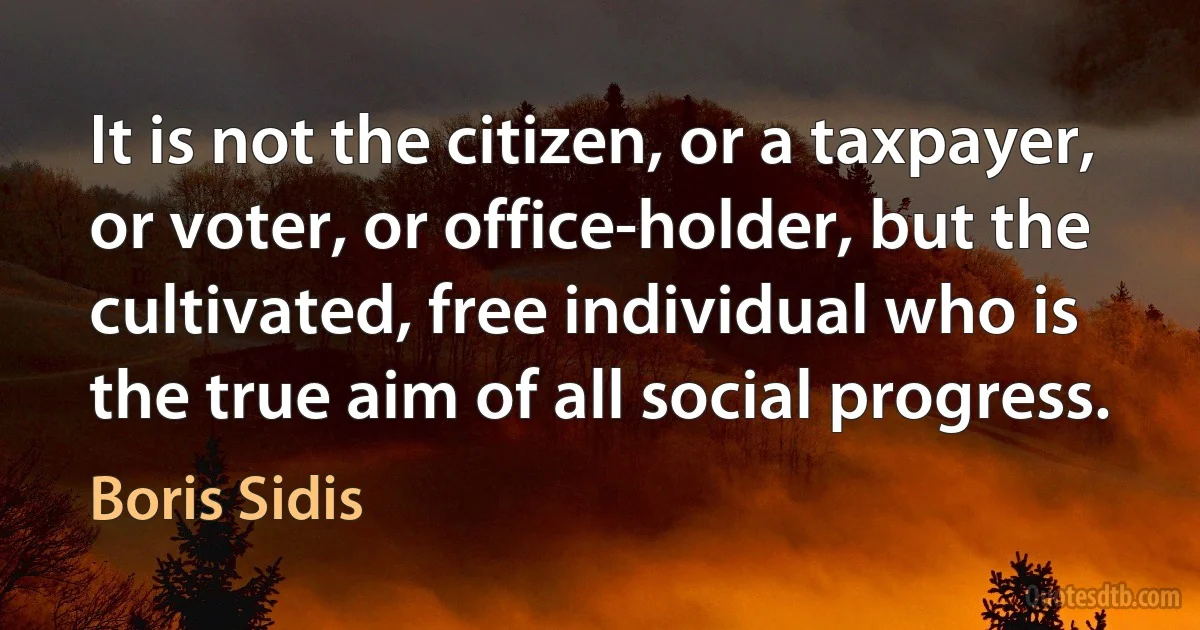 It is not the citizen, or a taxpayer, or voter, or office-holder, but the cultivated, free individual who is the true aim of all social progress. (Boris Sidis)