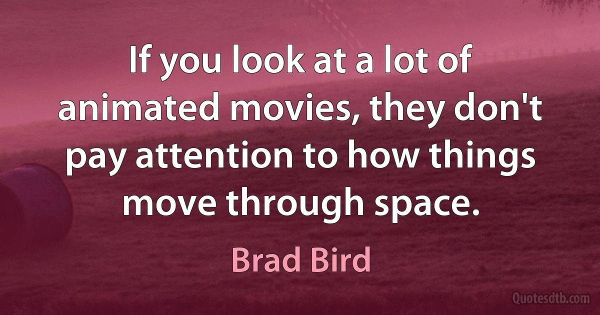 If you look at a lot of animated movies, they don't pay attention to how things move through space. (Brad Bird)