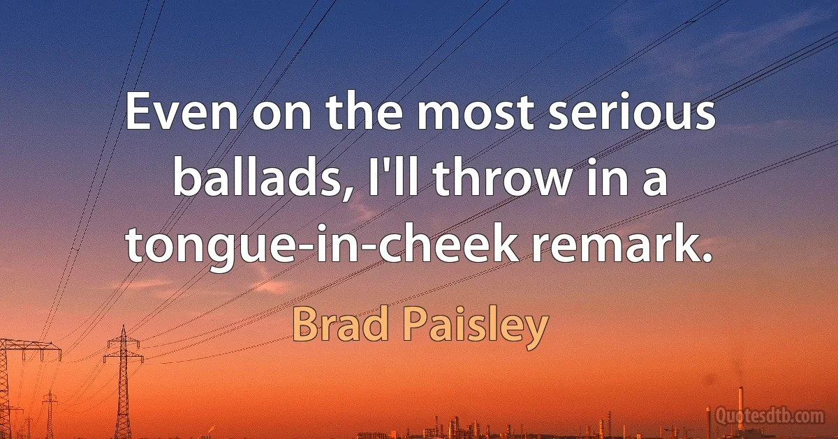 Even on the most serious ballads, I'll throw in a tongue-in-cheek remark. (Brad Paisley)