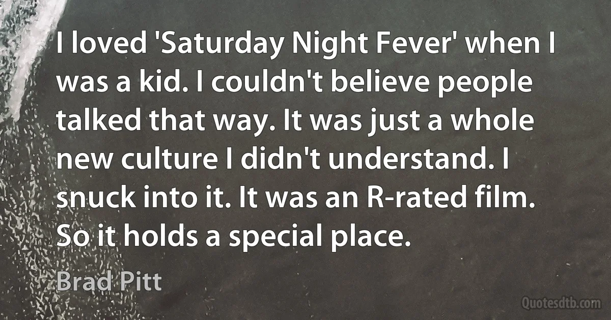 I loved 'Saturday Night Fever' when I was a kid. I couldn't believe people talked that way. It was just a whole new culture I didn't understand. I snuck into it. It was an R-rated film. So it holds a special place. (Brad Pitt)