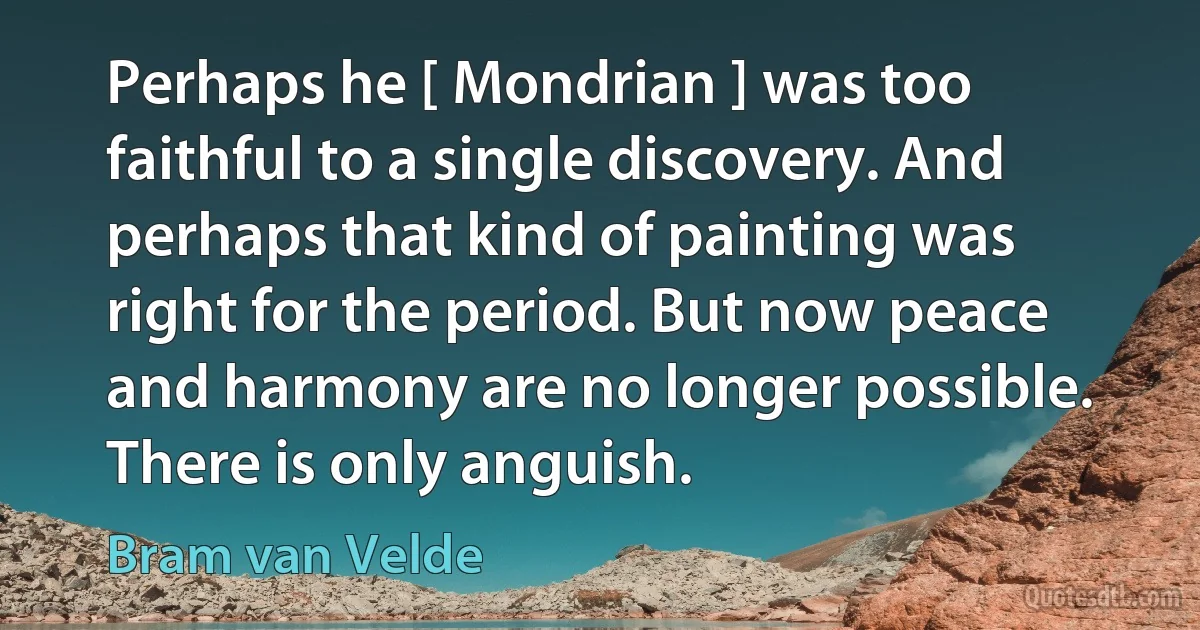 Perhaps he [ Mondrian ] was too faithful to a single discovery. And perhaps that kind of painting was right for the period. But now peace and harmony are no longer possible. There is only anguish. (Bram van Velde)