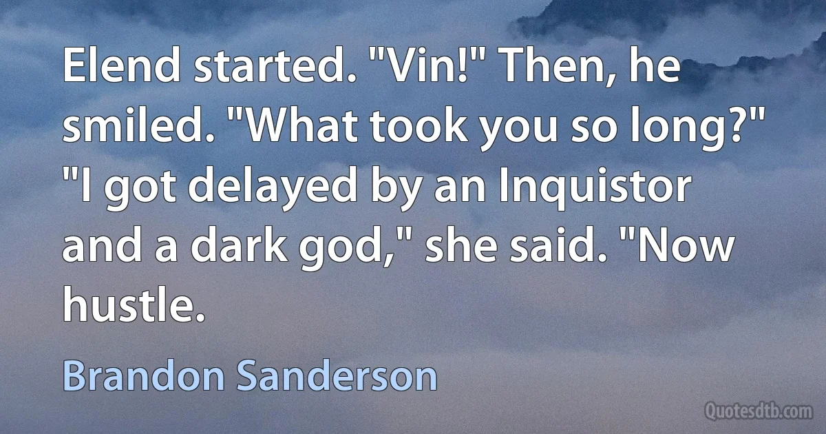 Elend started. "Vin!" Then, he smiled. "What took you so long?" "I got delayed by an Inquistor and a dark god," she said. "Now hustle. (Brandon Sanderson)