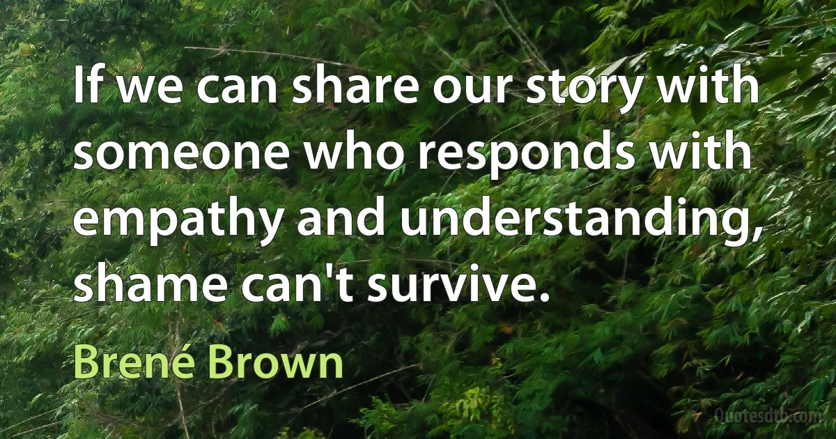 If we can share our story with someone who responds with empathy and understanding, shame can't survive. (Brené Brown)