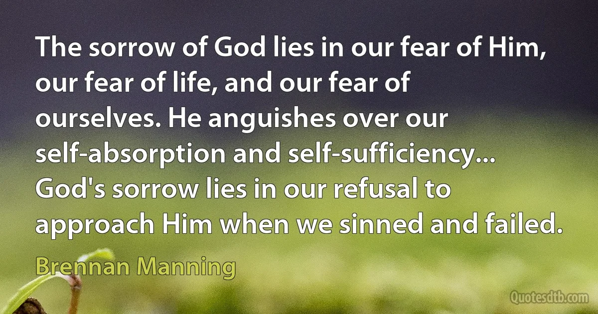 The sorrow of God lies in our fear of Him, our fear of life, and our fear of ourselves. He anguishes over our self-absorption and self-sufficiency... God's sorrow lies in our refusal to approach Him when we sinned and failed. (Brennan Manning)