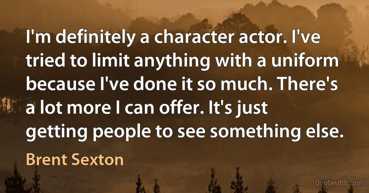 I'm definitely a character actor. I've tried to limit anything with a uniform because I've done it so much. There's a lot more I can offer. It's just getting people to see something else. (Brent Sexton)