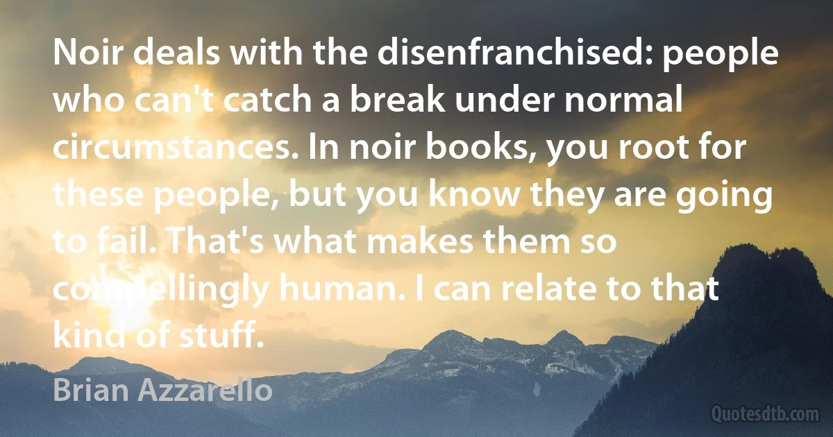 Noir deals with the disenfranchised: people who can't catch a break under normal circumstances. In noir books, you root for these people, but you know they are going to fail. That's what makes them so compellingly human. I can relate to that kind of stuff. (Brian Azzarello)