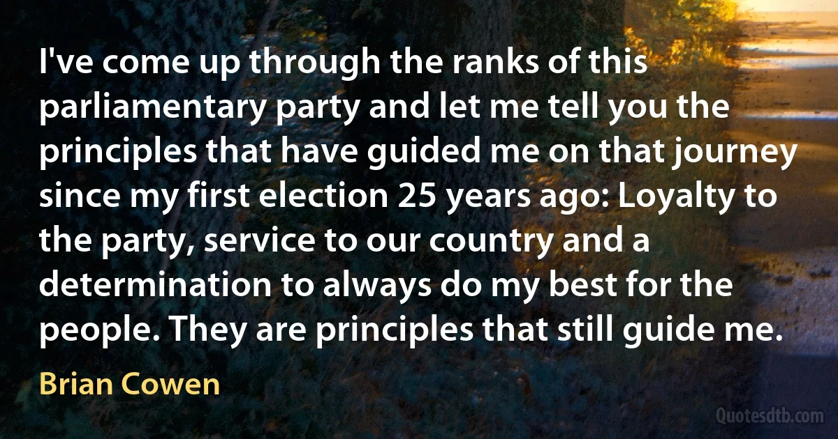 I've come up through the ranks of this parliamentary party and let me tell you the principles that have guided me on that journey since my first election 25 years ago: Loyalty to the party, service to our country and a determination to always do my best for the people. They are principles that still guide me. (Brian Cowen)