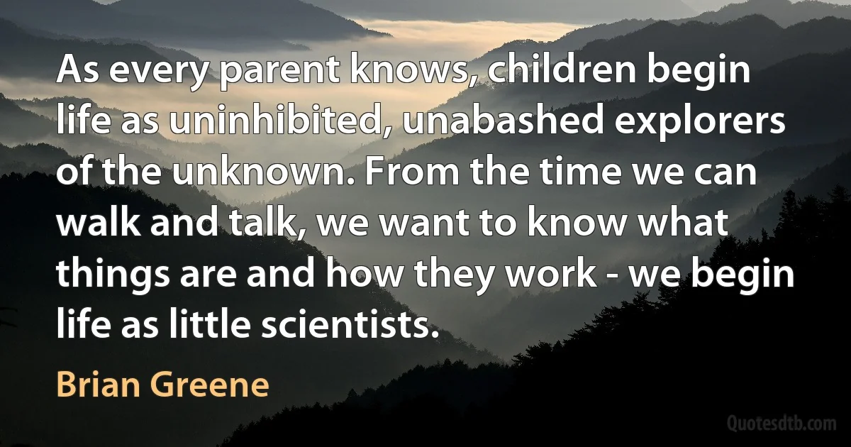 As every parent knows, children begin life as uninhibited, unabashed explorers of the unknown. From the time we can walk and talk, we want to know what things are and how they work - we begin life as little scientists. (Brian Greene)